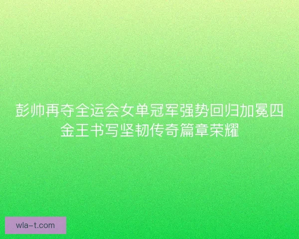 彭帅再夺全运会女单冠军强势回归加冕四金王书写坚韧传奇篇章荣耀