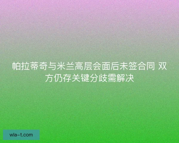 帕拉蒂奇与米兰高层会面后未签合同 双方仍存关键分歧需解决