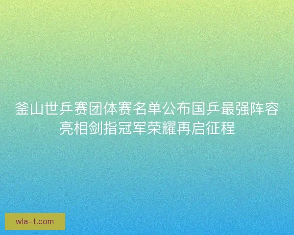 釜山世乒赛团体赛名单公布国乒最强阵容亮相剑指冠军荣耀再启征程