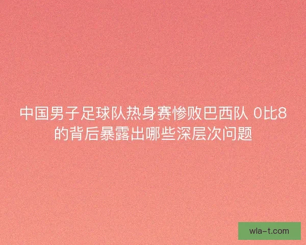 中国男子足球队热身赛惨败巴西队 0比8的背后暴露出哪些深层次问题