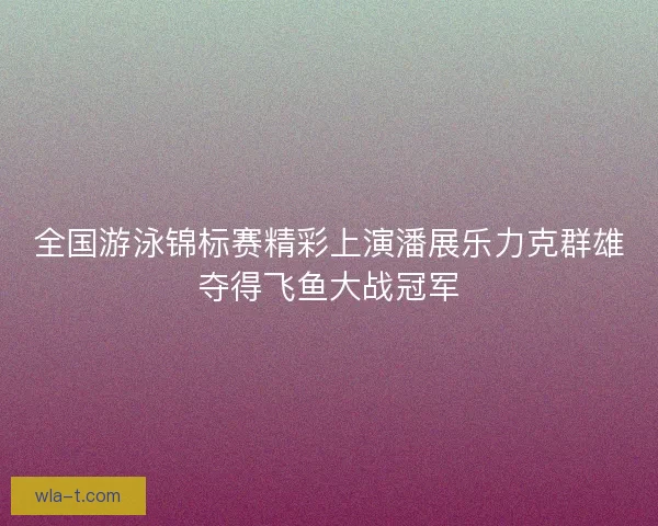 全国游泳锦标赛精彩上演潘展乐力克群雄夺得飞鱼大战冠军