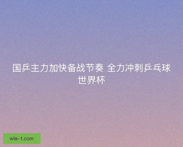 国乒主力加快备战节奏 全力冲刺乒乓球世界杯