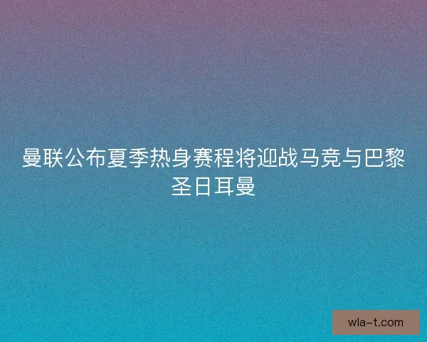曼联公布夏季热身赛程将迎战马竞与巴黎圣日耳曼