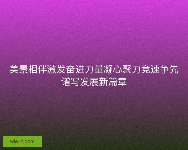 美景相伴激发奋进力量凝心聚力竞速争先谱写发展新篇章