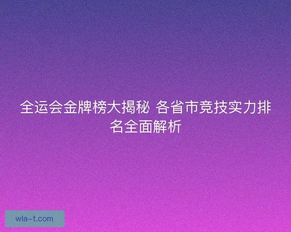 全运会金牌榜大揭秘 各省市竞技实力排名全面解析
