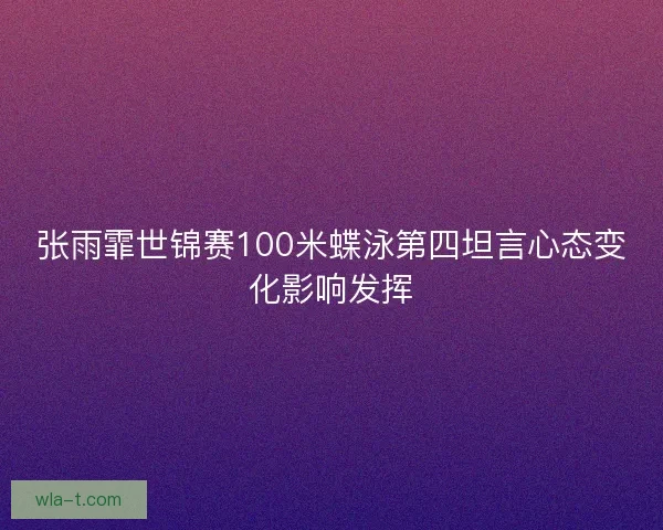 张雨霏世锦赛100米蝶泳第四坦言心态变化影响发挥