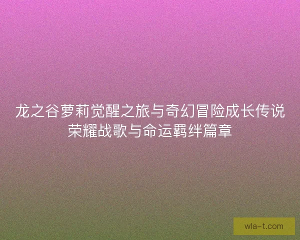 龙之谷萝莉觉醒之旅与奇幻冒险成长传说荣耀战歌与命运羁绊篇章