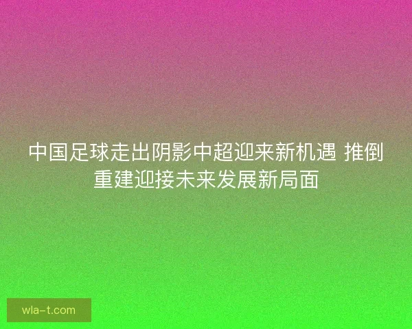 中国足球走出阴影中超迎来新机遇 推倒重建迎接未来发展新局面